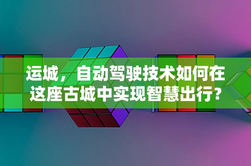 运城，自动驾驶技术如何在这座古城中实现智慧出行？