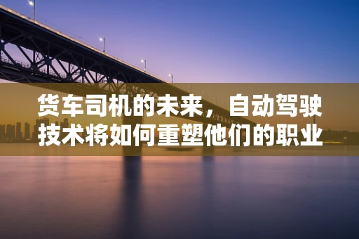 货车司机的未来，自动驾驶技术将如何重塑他们的职业？