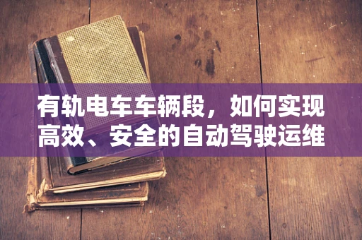 有轨电车车辆段，如何实现高效、安全的自动驾驶运维？