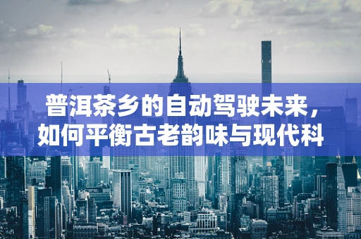 普洱茶乡的自动驾驶未来，如何平衡古老韵味与现代科技？