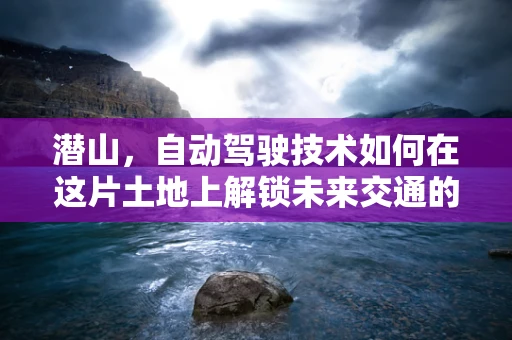 潜山，自动驾驶技术如何在这片土地上解锁未来交通的钥匙？