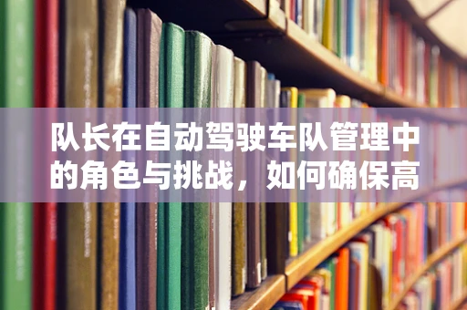 队长在自动驾驶车队管理中的角色与挑战，如何确保高效协同与安全决策？