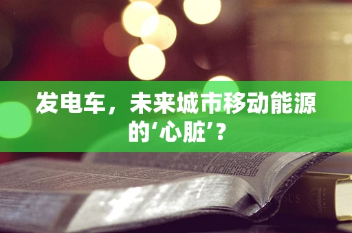 发电车，未来城市移动能源的‘心脏’？