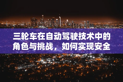 三轮车在自动驾驶技术中的角色与挑战，如何实现安全、高效的自动驾驶三轮车？