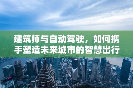 建筑师与自动驾驶，如何携手塑造未来城市的智慧出行？