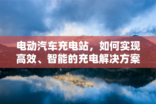 电动汽车充电站，如何实现高效、智能的充电解决方案？