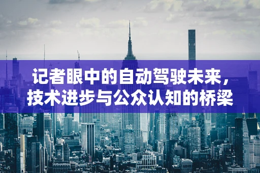 记者眼中的自动驾驶未来，技术进步与公众认知的桥梁如何搭建？