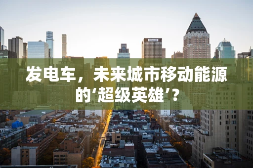 发电车，未来城市移动能源的‘超级英雄’？