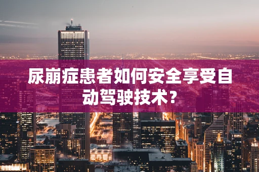 尿崩症患者如何安全享受自动驾驶技术？