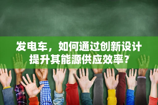 发电车，如何通过创新设计提升其能源供应效率？