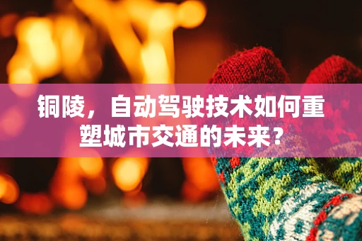 铜陵，自动驾驶技术如何重塑城市交通的未来？