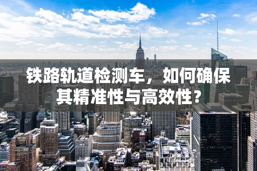 铁路轨道检测车，如何确保其精准性与高效性？