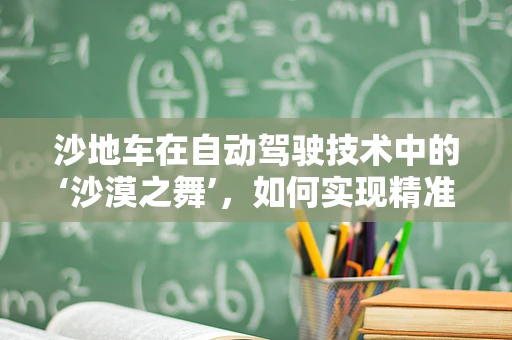 沙地车在自动驾驶技术中的‘沙漠之舞’，如何实现精准导航与稳定控制？