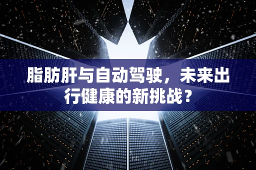 脂肪肝与自动驾驶，未来出行健康的新挑战？