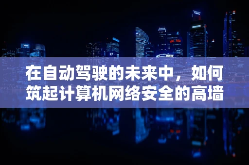 在自动驾驶的未来中，如何筑起计算机网络安全的高墙？