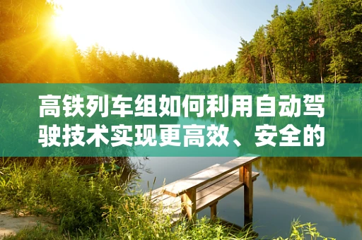 高铁列车组如何利用自动驾驶技术实现更高效、安全的运行？