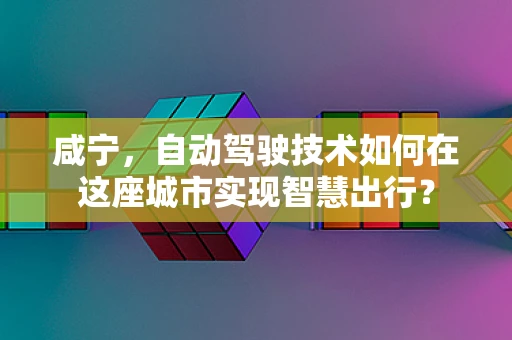 咸宁，自动驾驶技术如何在这座城市实现智慧出行？