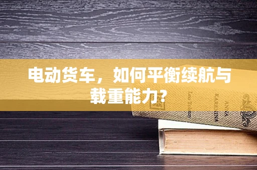 电动货车，如何平衡续航与载重能力？