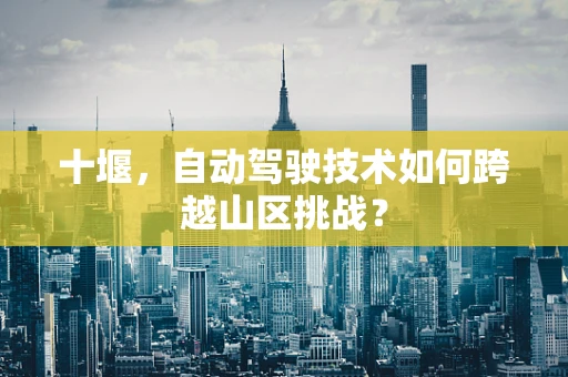 十堰，自动驾驶技术如何跨越山区挑战？