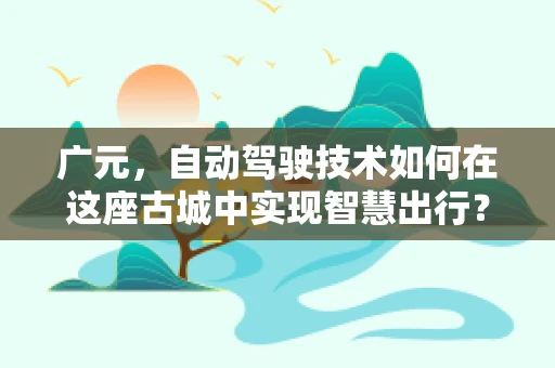 广元，自动驾驶技术如何在这座古城中实现智慧出行？