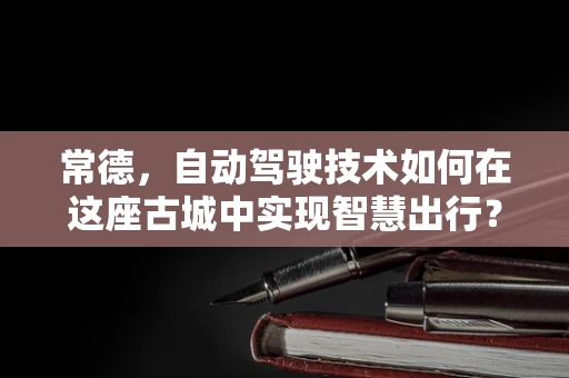 常德，自动驾驶技术如何在这座古城中实现智慧出行？