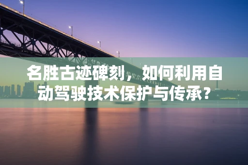 名胜古迹碑刻，如何利用自动驾驶技术保护与传承？