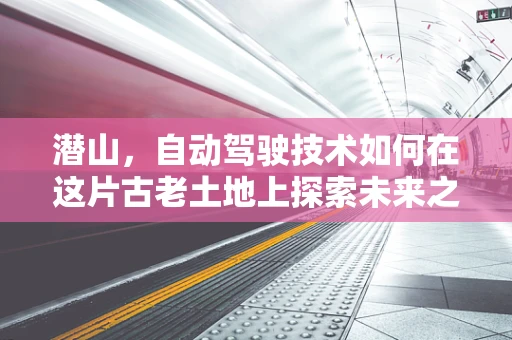 潜山，自动驾驶技术如何在这片古老土地上探索未来之路？