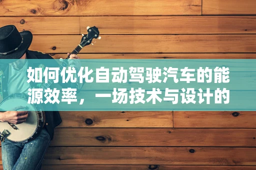 如何优化自动驾驶汽车的能源效率，一场技术与设计的双重挑战？