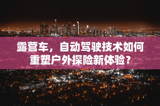 露营车，自动驾驶技术如何重塑户外探险新体验？