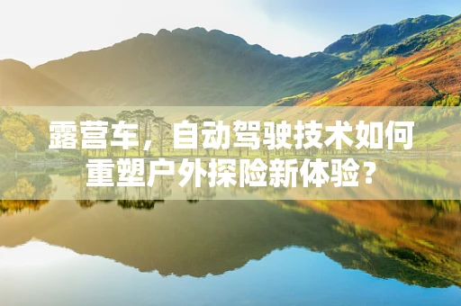 露营车，自动驾驶技术如何重塑户外探险新体验？