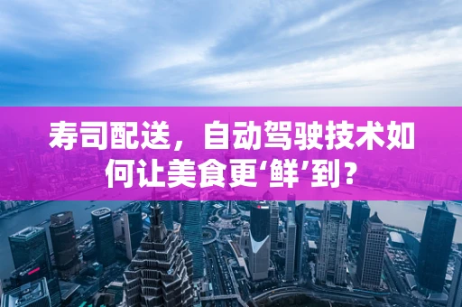 寿司配送，自动驾驶技术如何让美食更‘鲜’到？