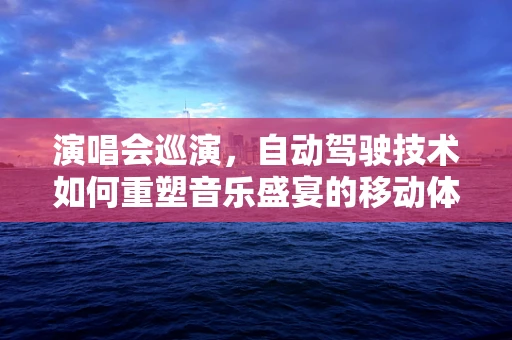 演唱会巡演，自动驾驶技术如何重塑音乐盛宴的移动体验？