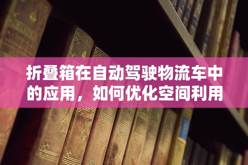 折叠箱在自动驾驶物流车中的应用，如何优化空间利用与安全性能？