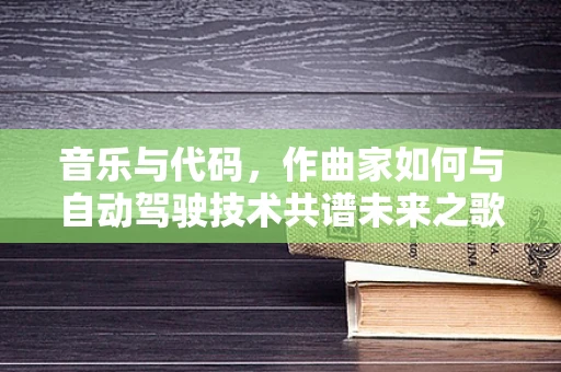 音乐与代码，作曲家如何与自动驾驶技术共谱未来之歌？