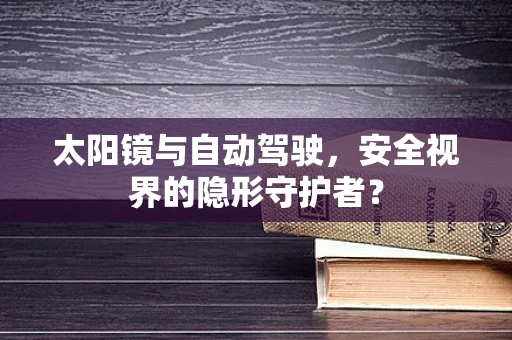 太阳镜与自动驾驶，安全视界的隐形守护者？