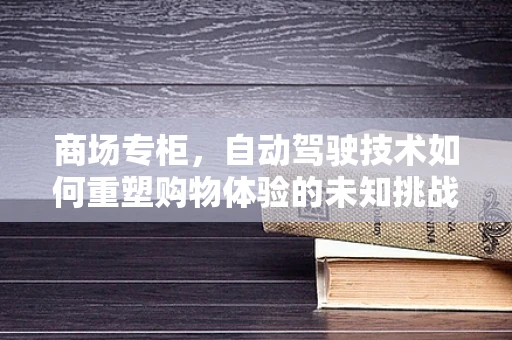 商场专柜，自动驾驶技术如何重塑购物体验的未知挑战？