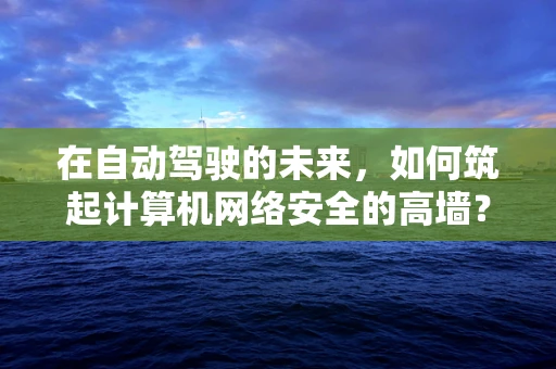 在自动驾驶的未来，如何筑起计算机网络安全的高墙？