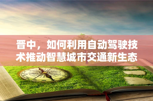 晋中，如何利用自动驾驶技术推动智慧城市交通新生态？