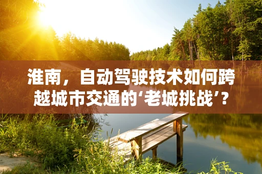 淮南，自动驾驶技术如何跨越城市交通的‘老城挑战’？