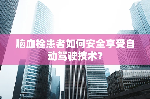 脑血栓患者如何安全享受自动驾驶技术？