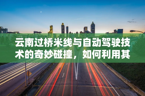 云南过桥米线与自动驾驶技术的奇妙碰撞，如何利用其热气腾腾的灵感提升车辆安全？