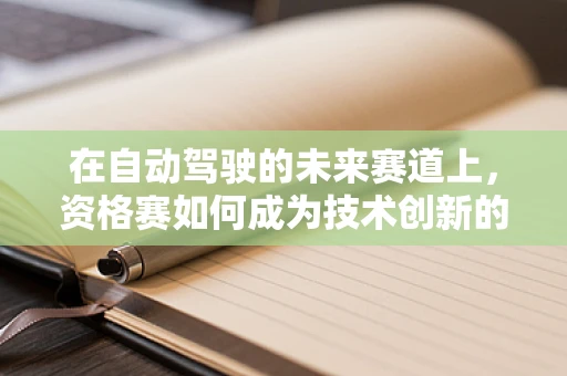 在自动驾驶的未来赛道上，资格赛如何成为技术创新的加速器？