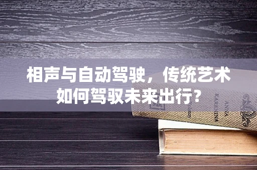 相声与自动驾驶，传统艺术如何驾驭未来出行？