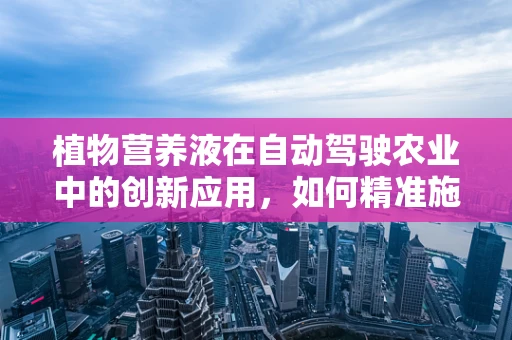 植物营养液在自动驾驶农业中的创新应用，如何精准施肥以促进作物生长？