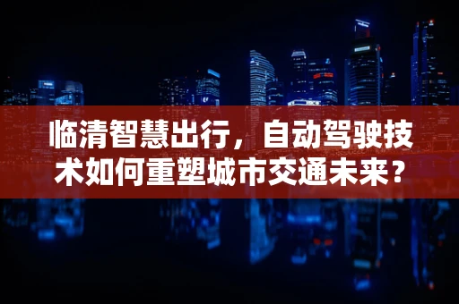 临清智慧出行，自动驾驶技术如何重塑城市交通未来？