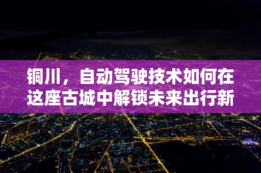 铜川，自动驾驶技术如何在这座古城中解锁未来出行新模式？