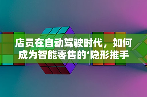 店员在自动驾驶时代，如何成为智能零售的‘隐形推手’？