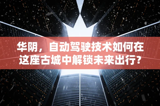 华阴，自动驾驶技术如何在这座古城中解锁未来出行？