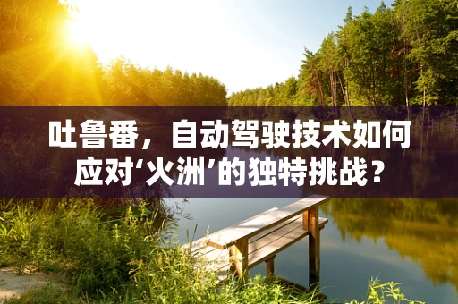 吐鲁番，自动驾驶技术如何应对‘火洲’的独特挑战？