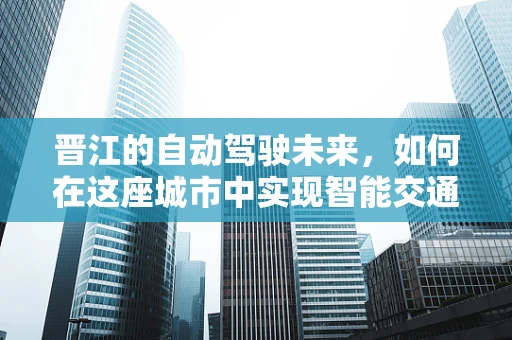 晋江的自动驾驶未来，如何在这座城市中实现智能交通的‘最后一公里’？